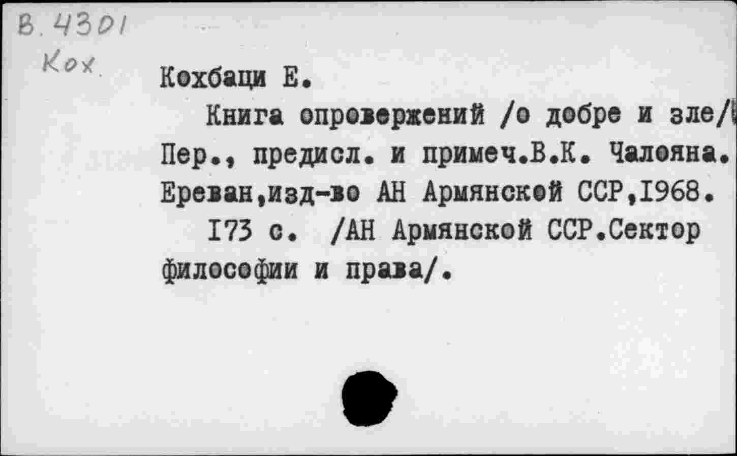 ﻿В. 43Р/
Кохбаци Е.
Книга опровержений /о добре и зле, Пер., предисл. и примеч.В.К. Чалояна Ереван,изд-ю АН Армянской ССР,1968.
173 с. /АН Армянской ССР.Сектор философии и права/.